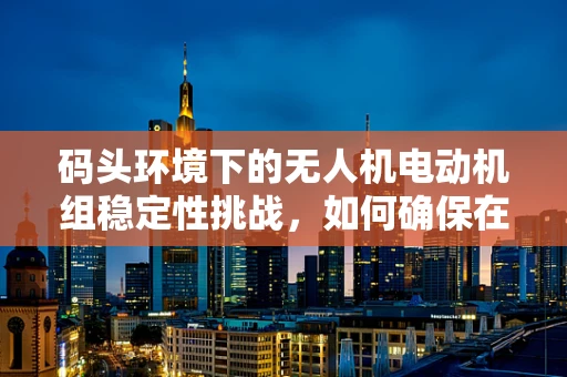 码头环境下的无人机电动机组稳定性挑战，如何确保在潮汐与风力影响下稳定运行？