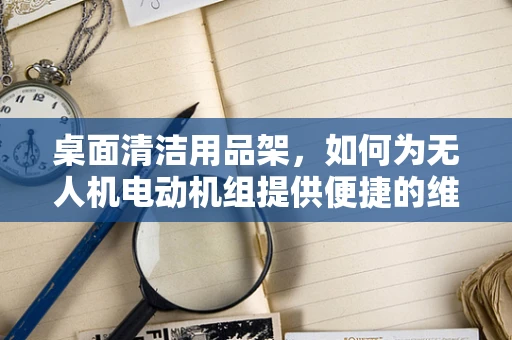 桌面清洁用品架，如何为无人机电动机组提供便捷的维护与存储解决方案？