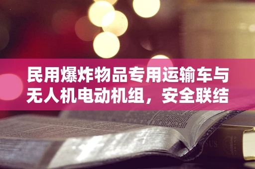 民用爆炸物品专用运输车与无人机电动机组，安全联结的挑战与解决方案