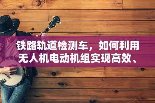 铁路轨道检测车，如何利用无人机电动机组实现高效、精准的检测？