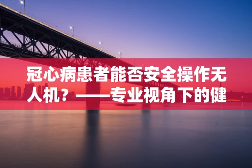 冠心病患者能否安全操作无人机？——专业视角下的健康考量