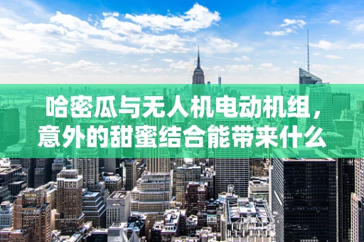 哈密瓜与无人机电动机组，意外的甜蜜结合能带来什么技术革新？