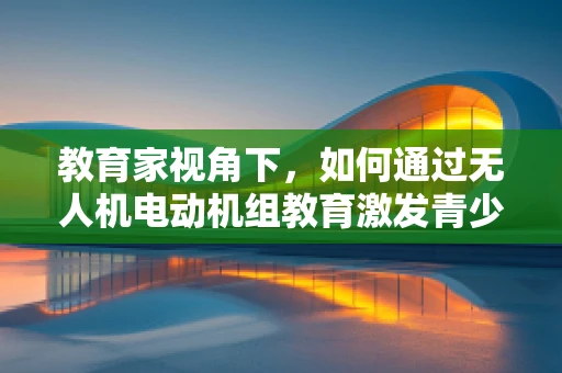 教育家视角下，如何通过无人机电动机组教育激发青少年对科技的兴趣？