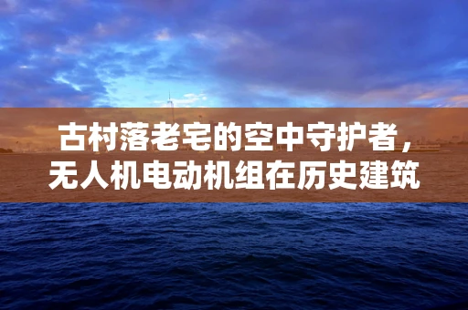 古村落老宅的空中守护者，无人机电动机组在历史建筑保护中的应用挑战