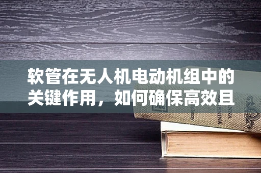 软管在无人机电动机组中的关键作用，如何确保高效且安全的传输？