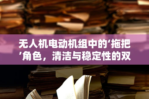 无人机电动机组中的‘拖把’角色，清洁与稳定性的双刃剑？