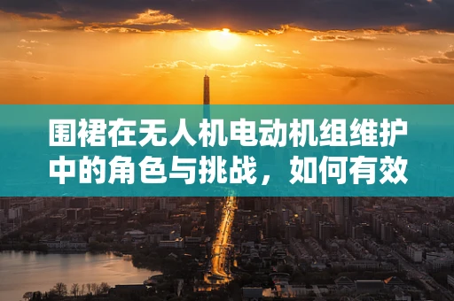 围裙在无人机电动机组维护中的角色与挑战，如何有效防护与清洁？