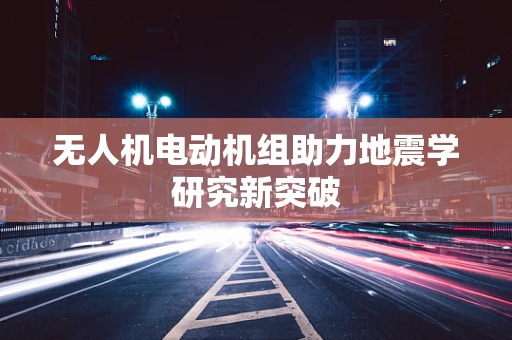 无人机电动机组助力地震学研究新突破